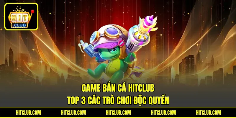 Game Bắn Cá Hitclub - Top 3 Các Trò Chơi Độc Quyền